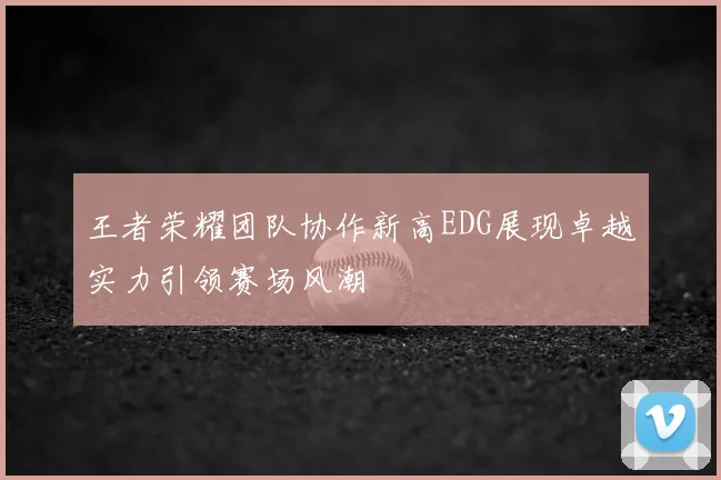 王者荣耀团队协作新高EDG展现卓越实力引领赛场风潮