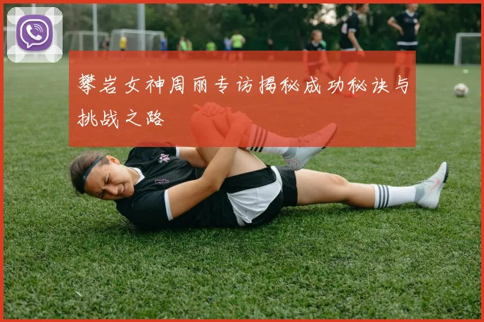 攀岩女神周丽专访揭秘成功秘诀与挑战之路