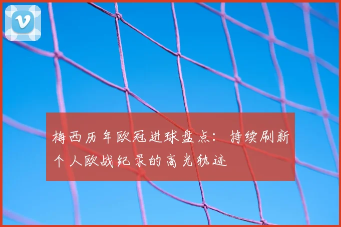 梅西历年欧冠进球盘点：持续刷新个人欧战纪录的高光轨迹