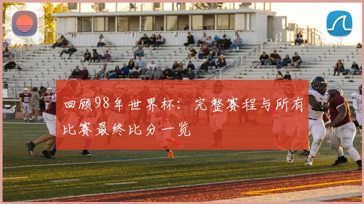 回顾98年世界杯：完整赛程与所有比赛最终比分一览