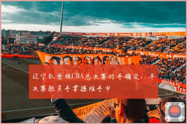 辽宁队晋级CBA总决赛对手确定,半决赛胜负手掌握谁手中