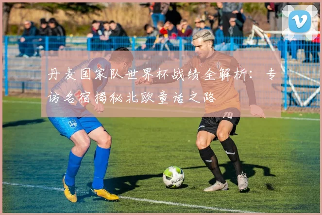 丹麦国家队世界杯战绩全解析:专访名宿揭秘北欧童话之路