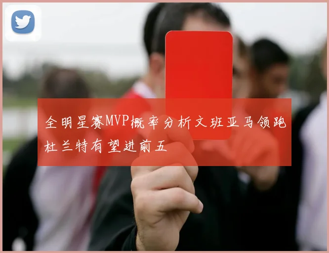 全明星赛MVP概率分析文班亚马领跑杜兰特有望进前五