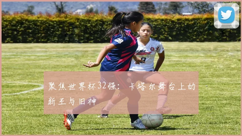 聚焦世界杯32强：卡塔尔舞台上的新王与旧神