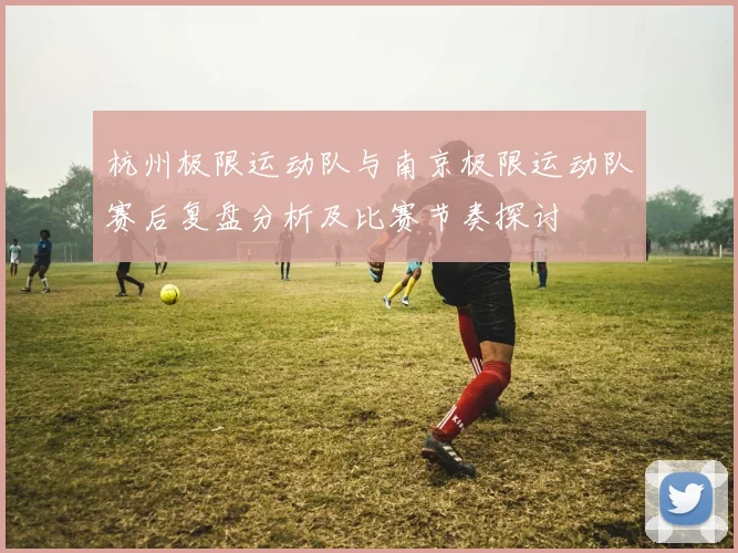 杭州极限运动队与南京极限运动队赛后复盘分析及比赛节奏探讨