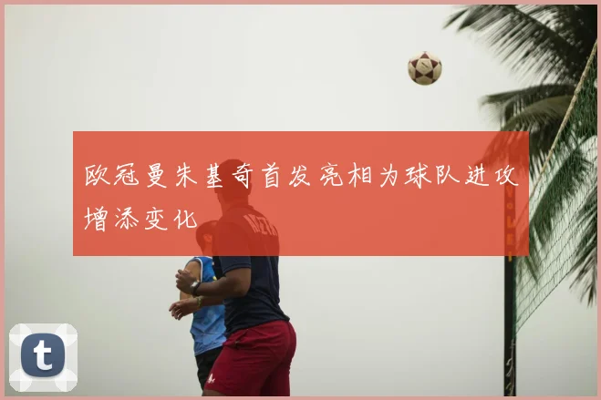 欧冠曼朱基奇首发亮相为球队进攻增添变化