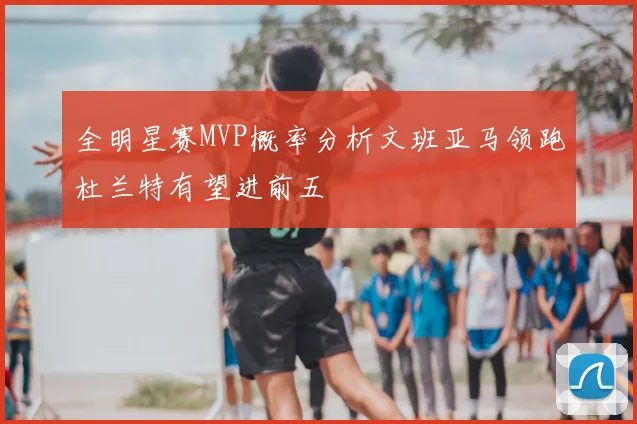 全明星赛MVP概率分析文班亚马领跑杜兰特有望进前五