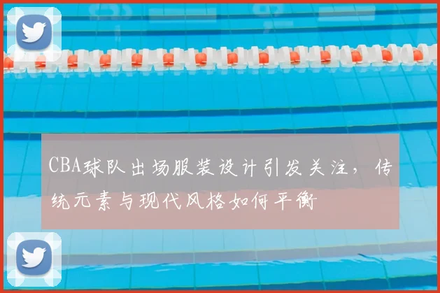 CBA球队出场服装设计引发关注，传统元素与现代风格如何平衡