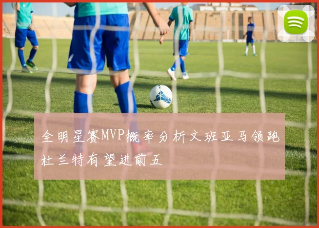 全明星赛MVP概率分析文班亚马领跑杜兰特有望进前五