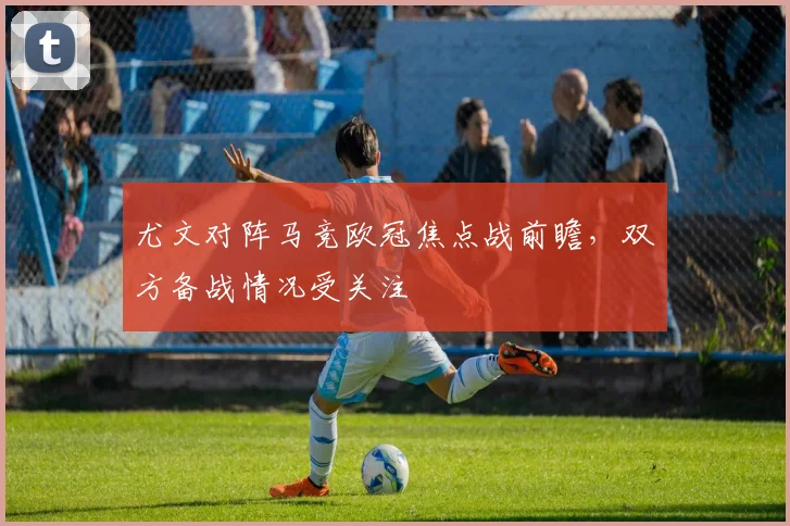尤文对阵马竞欧冠焦点战前瞻，双方备战情况受关注