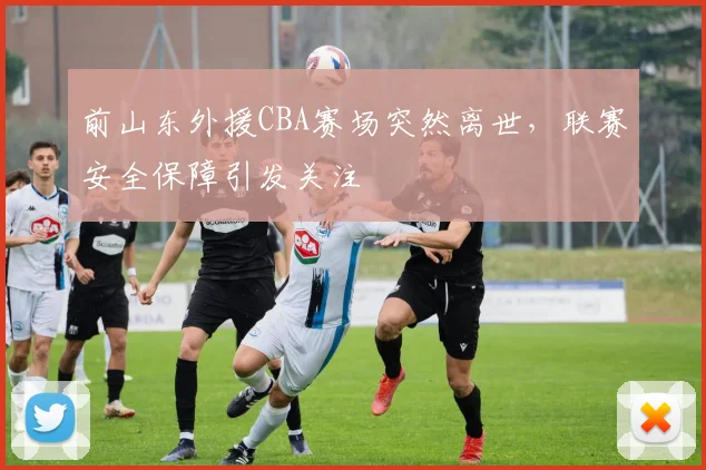 前山东外援CBA赛场突然离世，联赛安全保障引发关注