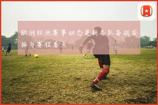 欧洲杯池赛事动态更新各队备战安排与赛程看点