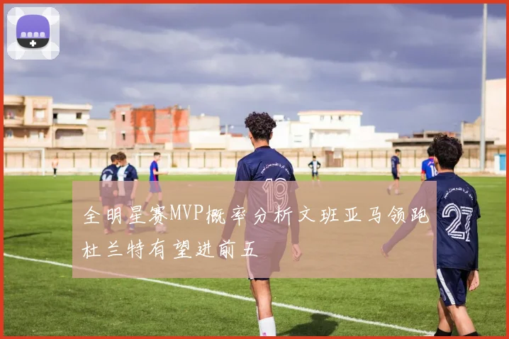 全明星赛MVP概率分析文班亚马领跑杜兰特有望进前五