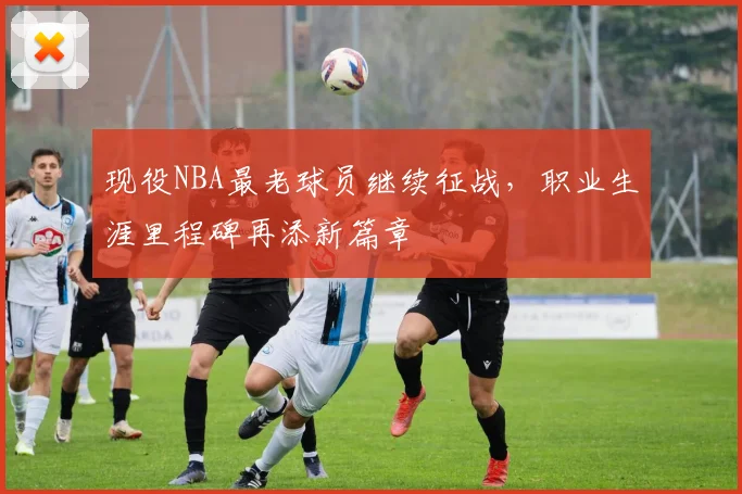 现役NBA最老球员继续征战,职业生涯里程碑再添新篇章