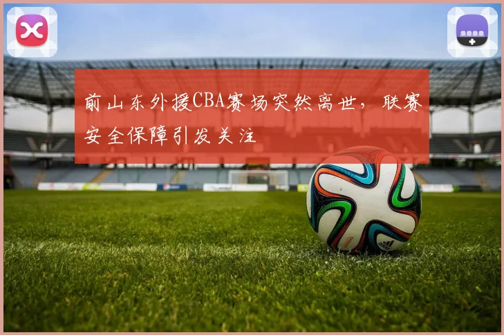 前山东外援CBA赛场突然离世，联赛安全保障引发关注