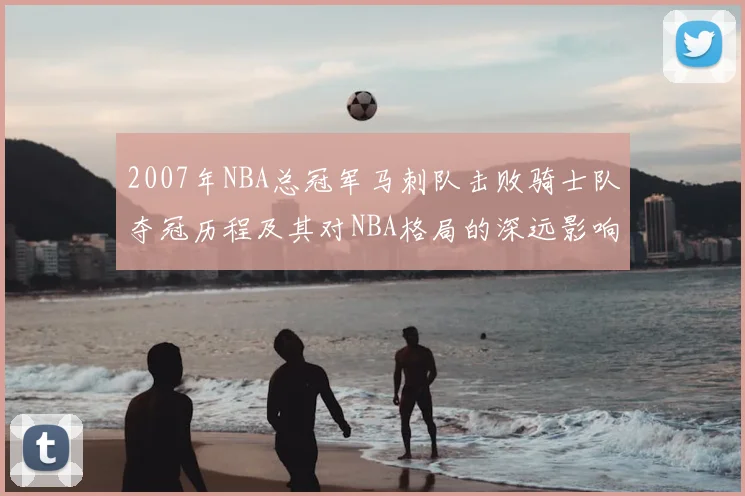 2007年NBA总冠军马刺队击败骑士队夺冠历程及其对NBA格局的深远影响