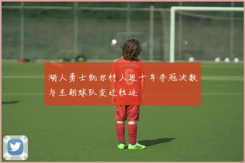 湖人勇士凯尔特人近十年夺冠次数与王朝球队变迁轨迹