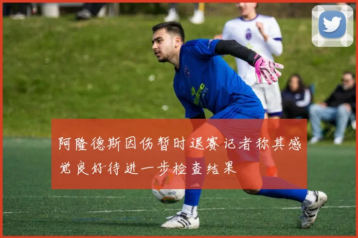 阿隆德斯因伤暂时退赛记者称其感觉良好待进一步检查结果