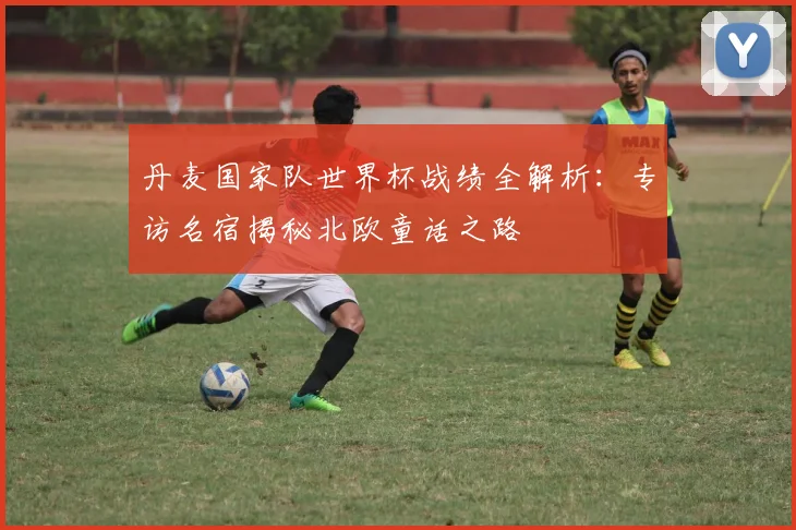 丹麦国家队世界杯战绩全解析:专访名宿揭秘北欧童话之路