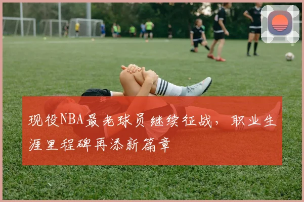 现役NBA最老球员继续征战，职业生涯里程碑再添新篇章