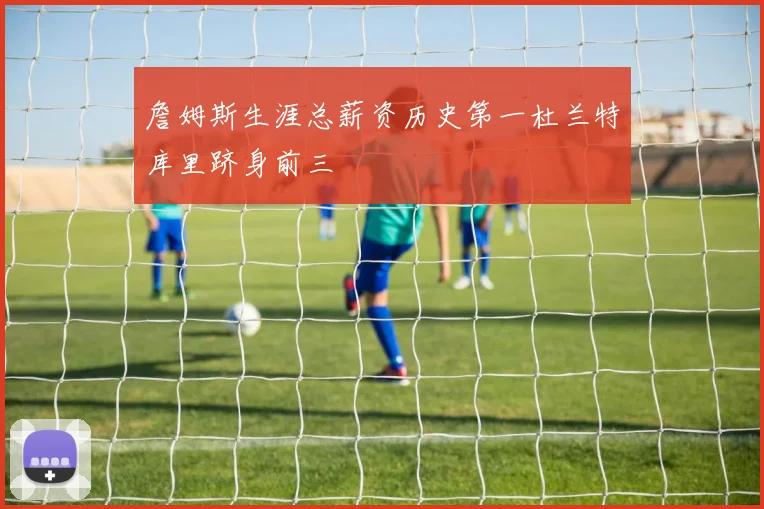詹姆斯生涯总薪资历史第一杜兰特库里跻身前三