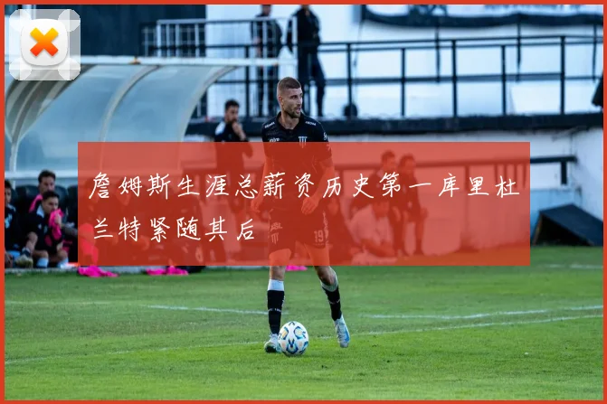 詹姆斯生涯总薪资历史第一库里杜兰特紧随其后