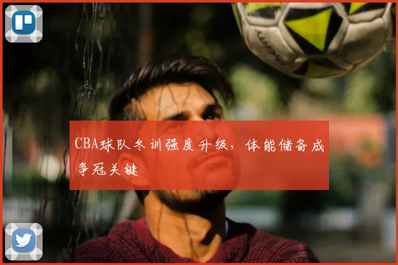 CBA球队冬训强度升级,体能储备成争冠关键