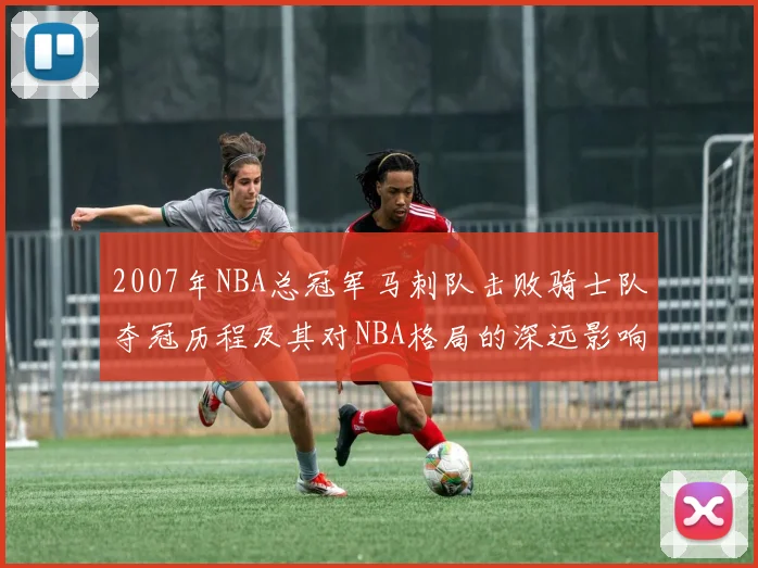 2007年NBA总冠军马刺队击败骑士队夺冠历程及其对NBA格局的深远影响