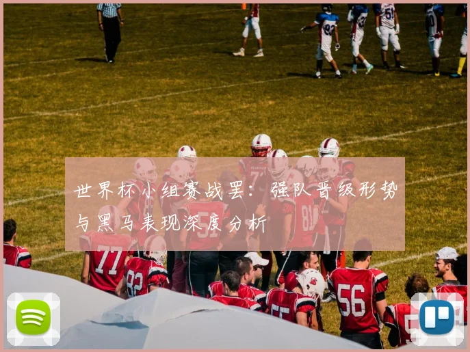 世界杯小组赛战罢:强队晋级形势与黑马表现深度分析