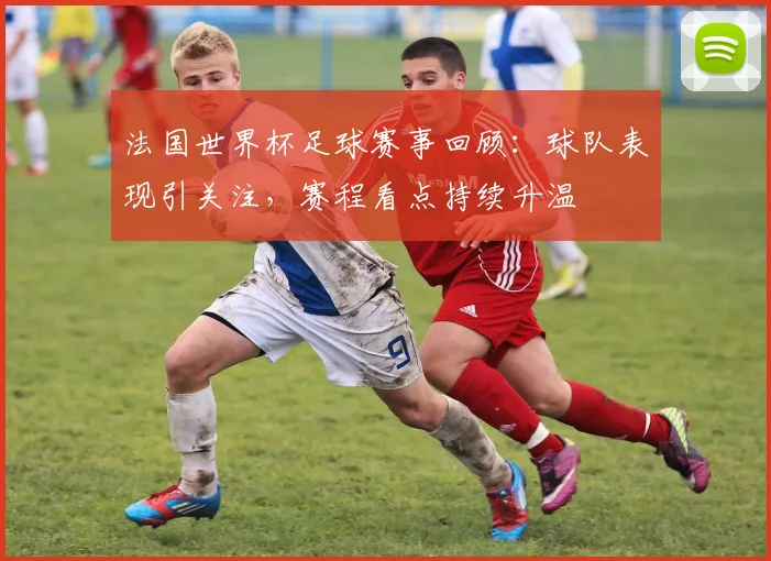 法国世界杯足球赛事回顾：球队表现引关注，赛程看点持续升温