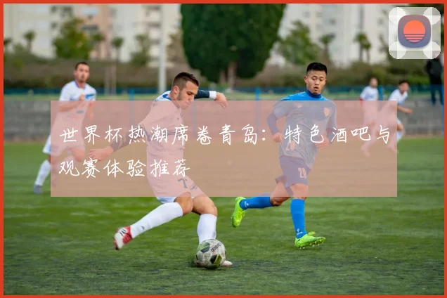 世界杯热潮席卷青岛:特色酒吧与观赛体验推荐