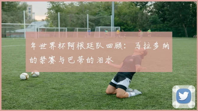 年世界杯阿根廷队回顾：马拉多纳的禁赛与巴蒂的泪水