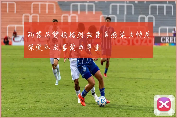 西蒙尼赞扬格列兹曼具感染力特质深受队友喜爱与尊重