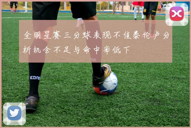 全明星赛三分球表现不佳泰伦卢分析机会不足与命中率低下