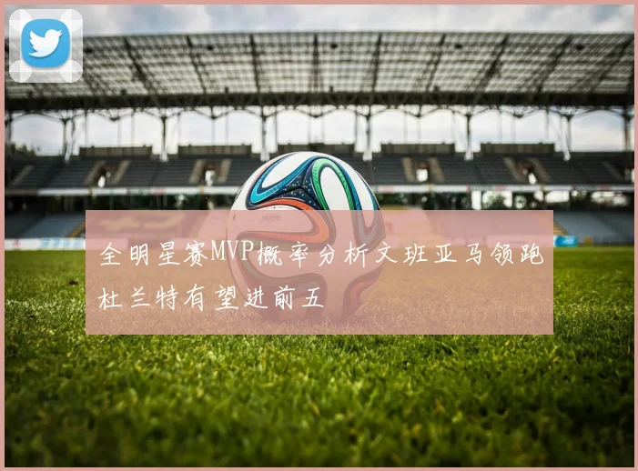 全明星赛MVP概率分析文班亚马领跑杜兰特有望进前五