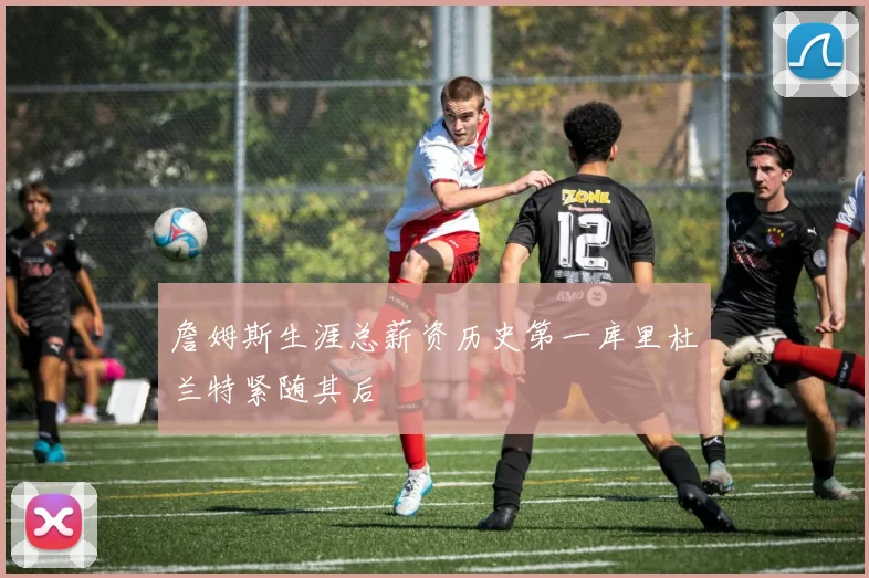 詹姆斯生涯总薪资历史第一库里杜兰特紧随其后