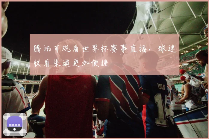 腾讯可观看世界杯赛事直播,球迷收看渠道更加便捷