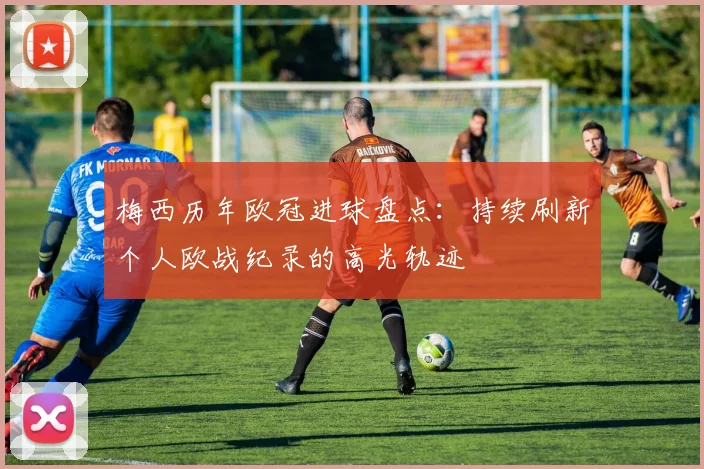 梅西历年欧冠进球盘点：持续刷新个人欧战纪录的高光轨迹
